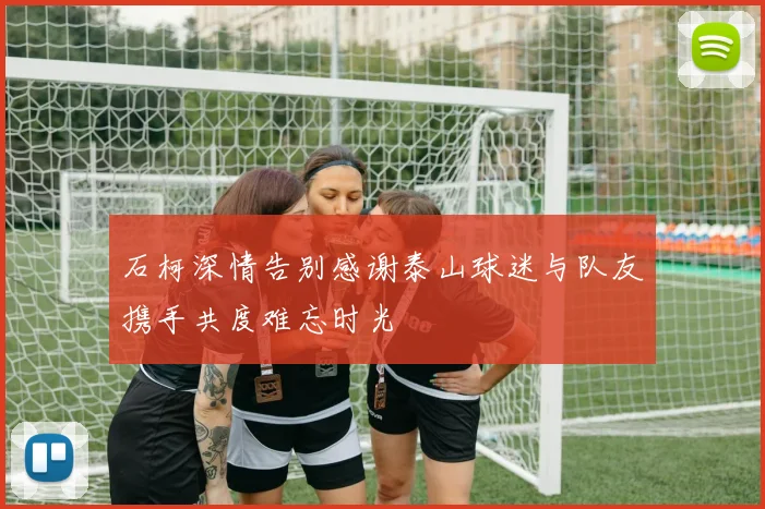 石柯深情告别感谢泰山球迷与队友携手共度难忘时光