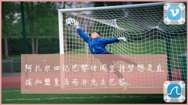 阿扎尔回忆巴黎传闻坚持梦想是直接加盟皇马而非先去巴黎