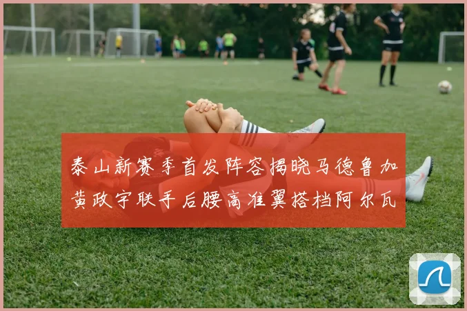 泰山新赛季首发阵容揭晓马德鲁加黄政宇联手后腰高准翼搭档阿尔瓦罗