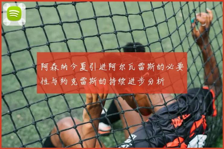 阿森纳今夏引进阿尔瓦雷斯的必要性与约克雷斯的持续进步分析