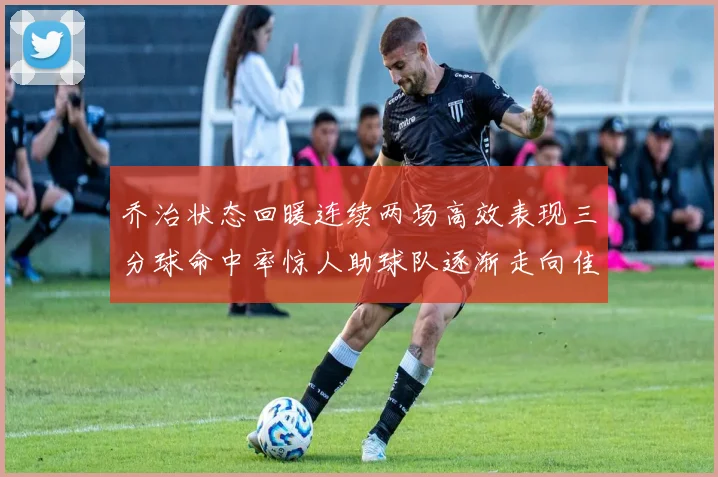 乔治状态回暖连续两场高效表现三分球命中率惊人助球队逐渐走向佳境