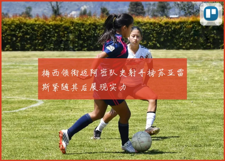 梅西领衔迈阿密队史射手榜苏亚雷斯紧随其后展现实力
