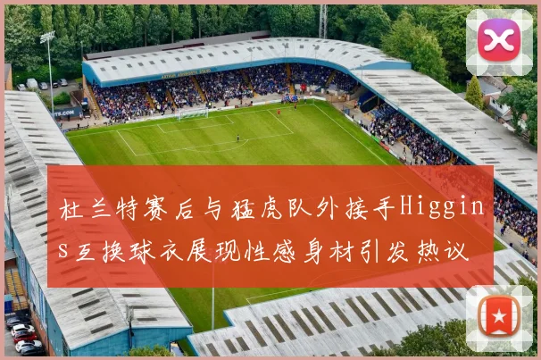 杜兰特赛后与猛虎队外接手Higgins互换球衣展现性感身材引发热议