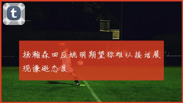 杨瀚森回应姚明期望称难以接话展现谦逊态度