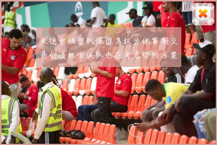 米德尔顿留队保留鸟权为休赛期交易创造机会侠队也在考虑续约方案