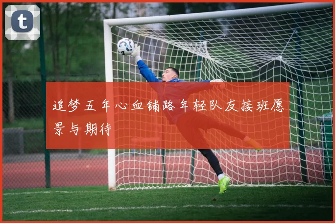 追梦五年心血铺路年轻队友接班愿景与期待