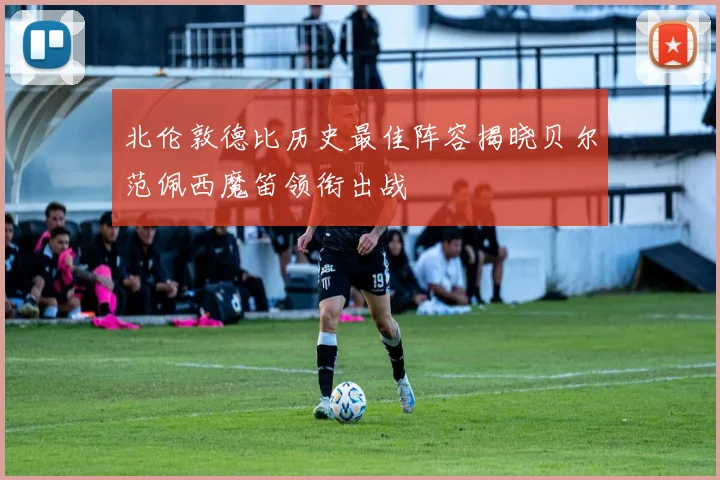 北伦敦德比历史最佳阵容揭晓贝尔范佩西魔笛领衔出战