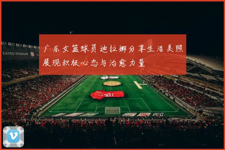 广东女篮球员迪拉娜分享生活美照展现积极心态与治愈力量