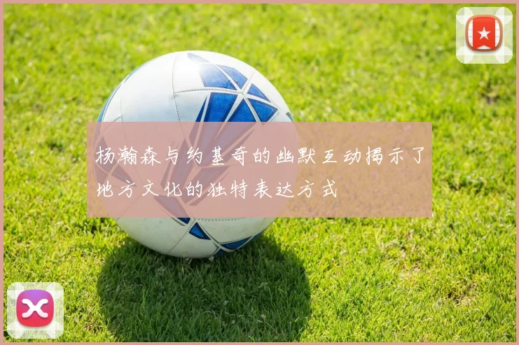 杨瀚森与约基奇的幽默互动揭示了地方文化的独特表达方式