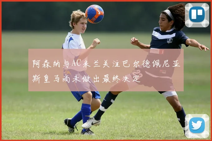 阿森纳与AC米兰关注巴尔德佩尼亚斯皇马尚未做出最终决定