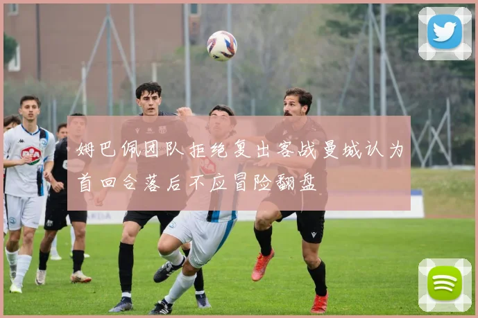 姆巴佩团队拒绝复出客战曼城认为首回合落后不应冒险翻盘