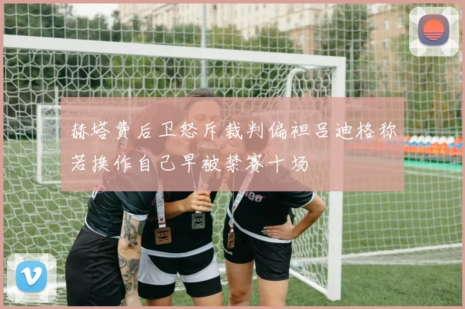 赫塔费后卫怒斥裁判偏袒吕迪格称若换作自己早被禁赛十场