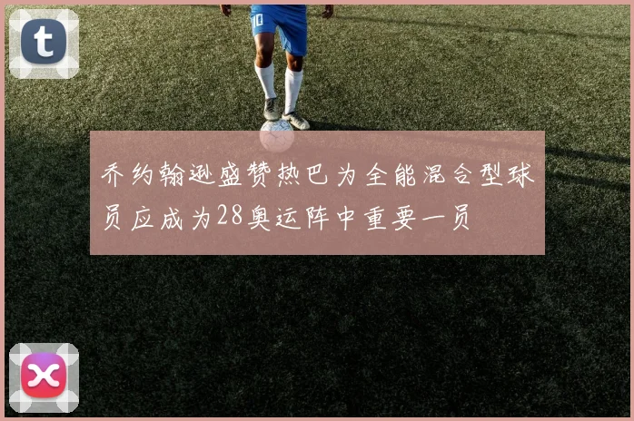 乔约翰逊盛赞热巴为全能混合型球员应成为28奥运阵中重要一员