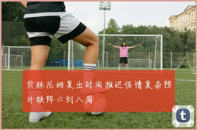 贝林厄姆复出时间推迟伤情复杂预计缺阵六到八周