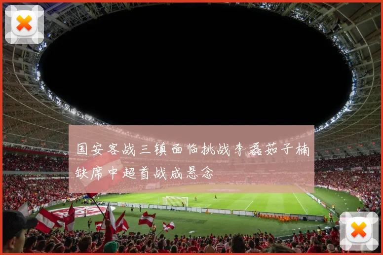 国安客战三镇面临挑战李磊茹子楠缺席中超首战成悬念