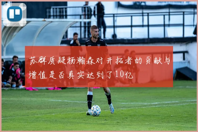 苏群质疑杨瀚森对开拓者的贡献与增值是否真实达到了10亿