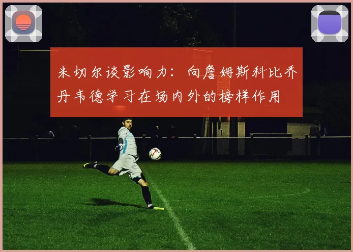 米切尔谈影响力：向詹姆斯科比乔丹韦德学习在场内外的榜样作用