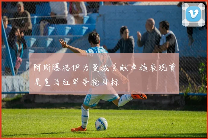 阿斯曝格伊为曼城贡献卓越表现曾是皇马红军争抢目标