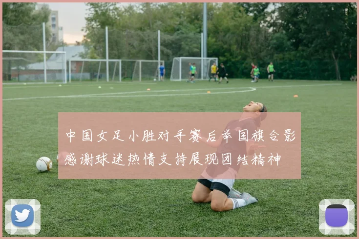 中国女足小胜对手赛后举国旗合影感谢球迷热情支持展现团结精神