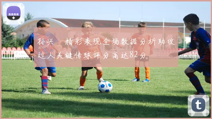孙兴慜精彩表现全场数据分析助攻过人关键传球评分高达82分