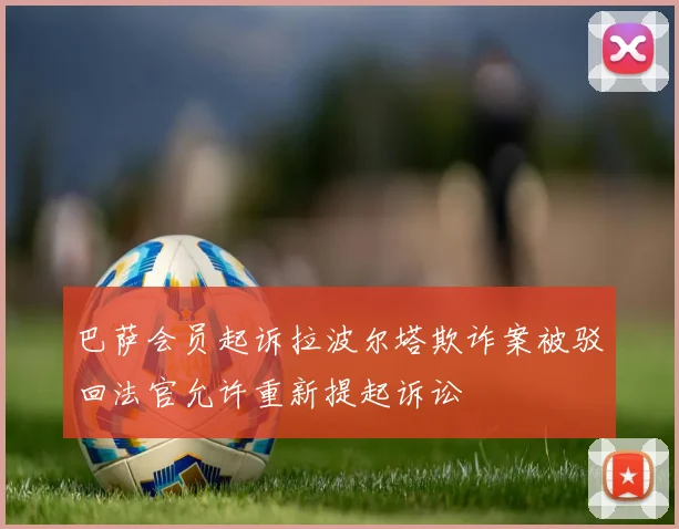巴萨会员起诉拉波尔塔欺诈案被驳回法官允许重新提起诉讼