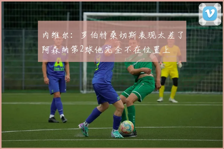 内维尔：罗伯特桑切斯表现太差了阿森纳第2球他完全不在位置上