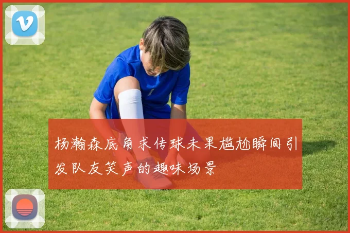 杨瀚森底角求传球未果尴尬瞬间引发队友笑声的趣味场景